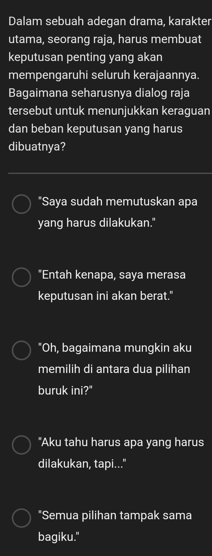 Dalam sebuah adegan drama, karakter
utama, seorang raja, harus membuat
keputusan penting yang akan
mempengaruhi seluruh kerajaannya.
Bagaimana seharusnya dialog raja
tersebut untuk menunjukkan keraguan
dan beban keputusan yang harus
dibuatnya?
"Saya sudah memutuskan apa
yang harus dilakukan."
"Entah kenapa, saya merasa
keputusan ini akan berat."
"Oh, bagaimana mungkin aku
memilih di antara dua pilihan
buruk ini?"
"Aku tahu harus apa yang harus
dilakukan, tapi..."
"Semua pilihan tampak sama
bagiku."