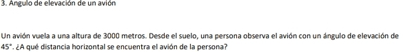 Angulo de elevación de un avión 
Un avión vuela a una altura de 3000 metros. Desde el suelo, una persona observa el avión con un ángulo de elevación de
45° *¿A qué distancia horizontal se encuentra el avión de la persona?