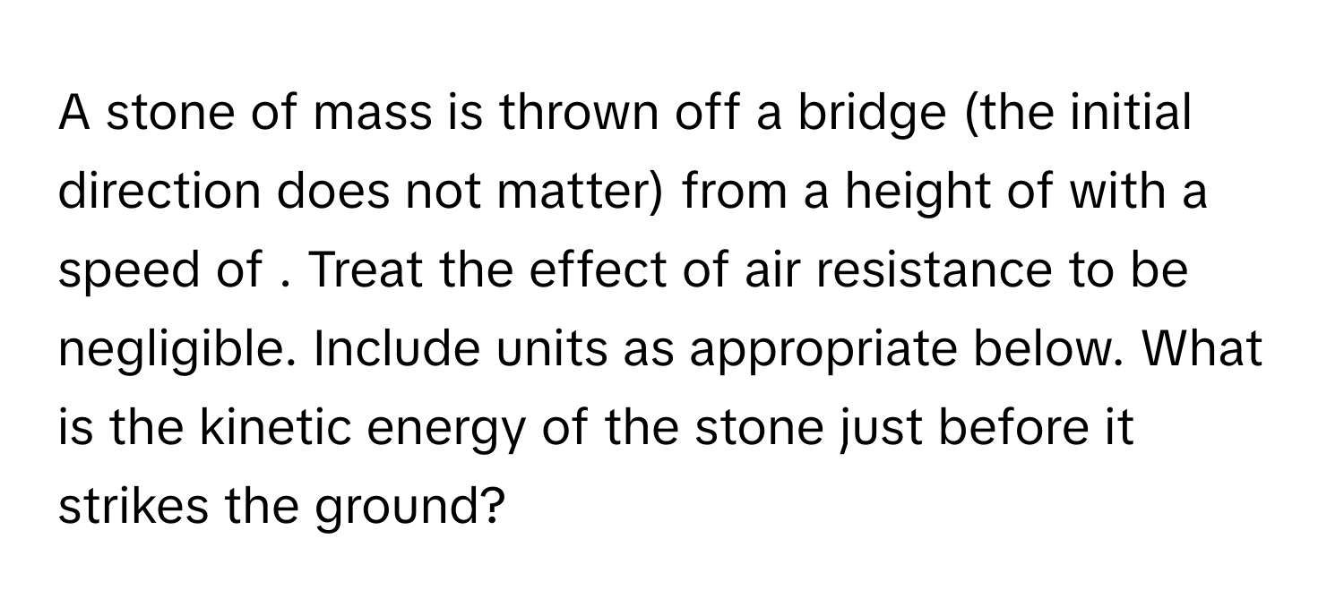 A stone of mass is thrown off a bridge (the initial direction does not matter) from a height of  with a speed of . Treat the effect of air resistance to be negligible. Include units as appropriate below. What is the kinetic energy of the stone just before it strikes the ground?