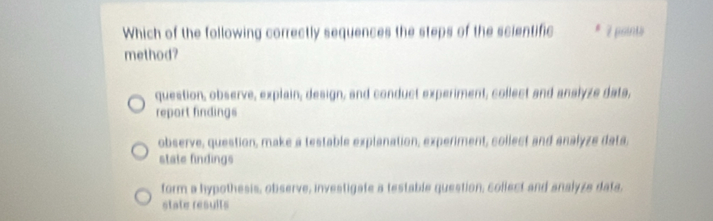 Which of the following correctly sequences the steps of the scientific * 2 points
method?
question, observe, explain, design, and conduct experiment, collect and anslyze dats,
report findings
observe, question, make a testable explanation, experiment, collect and analyze data.
state findings
form a hypothesis, observe, investigate a testable question, collect and analyze data,
state results