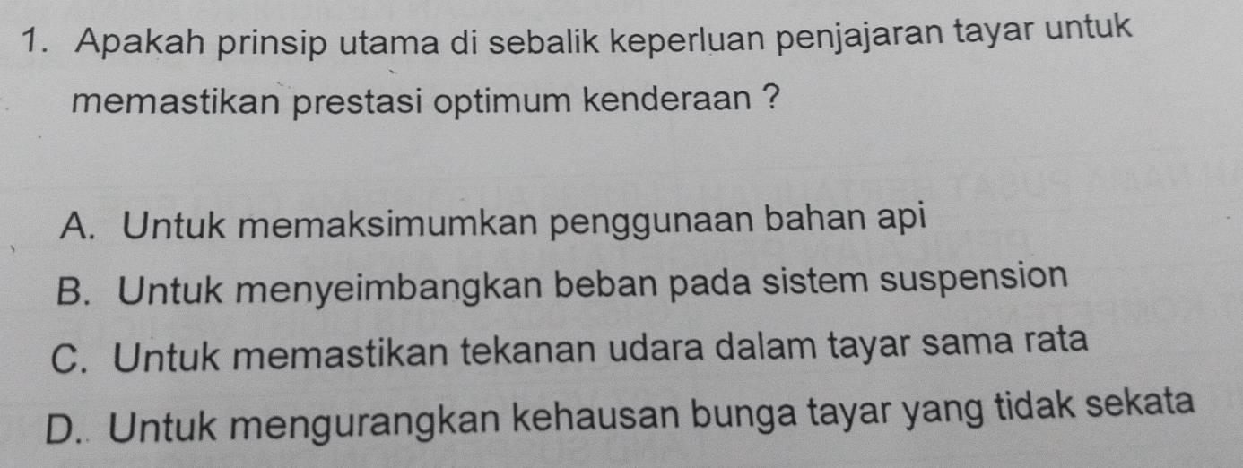 Apakah prinsip utama di sebalik keperluan penjajaran tayar untuk
memastikan prestasi optimum kenderaan ?
A. Untuk memaksimumkan penggunaan bahan api
B. Untuk menyeimbangkan beban pada sistem suspension
C. Untuk memastikan tekanan udara dalam tayar sama rata
D.. Untuk mengurangkan kehausan bunga tayar yang tidak sekata