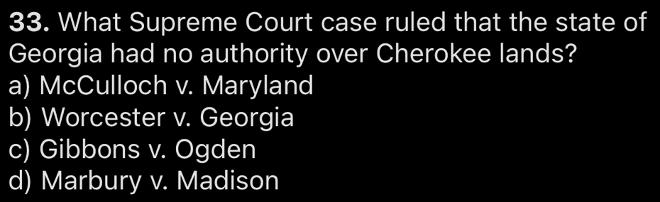 What Supreme Court case ruled that the state of
Georgia had no authority over Cherokee lands?
a) McCulloch v. Maryland
b) Worcester v. Georgia
c) Gibbons v. Ogden
d) Marbury v. Madison