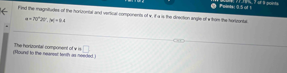 score: 77.78%, 7 of 9 points 
Points: 0.5 of 1 
Find the magnitudes of the horizontal and vertical components of v, if α is the direction angle of v from the horizontal.
alpha =70°20', |v|=9.4
The horizontal component of v is □. 
(Round to the nearest tenth as needed.)