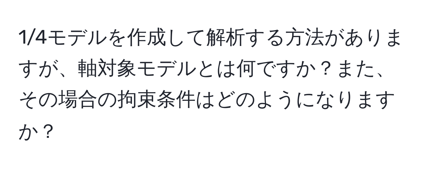 1/4モデルを作成して解析する方法がありますが、軸対象モデルとは何ですか？また、その場合の拘束条件はどのようになりますか？