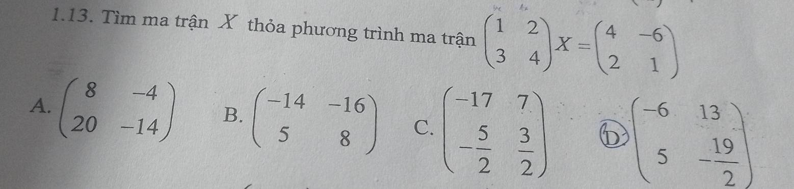 Tìm ma trận X thỏa phương trình ma trận beginpmatrix 1&2 3&4endpmatrix X=beginpmatrix 4&-6 2&1endpmatrix
A. beginpmatrix 8&-4 20&-14endpmatrix B. beginpmatrix -14&-16 5&8endpmatrix C. beginpmatrix -17&7 - 5/2 & 3/2 endpmatrix 6 beginpmatrix -6&13 5&- 19/2 endpmatrix