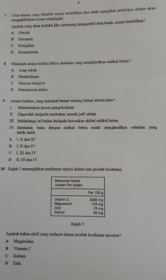 4
7 Ubat-ubatan yang diambil secara berlebihan dan tidak mengikut preskripsi doktor akan
mengakibatkan kesan sampingan.
Apakah yang akan berlaku jika seseorang mengambil ubat batuk secara berlebihan?
A Obesiti
B Insomnia
C Ketagihan
D Kemandulan
8 Manakah antara berikut faktor dalaman yang menghasilkan radikal bebas?
A Asap rokok
B Metabolisme
C Sinaran mengion
D Pencemaran udara
9 Antara berikut, yang manakah benar tentang bahan antioksidan?
I Melambatkan proses pengoksidaan
II Diperoleh daripada tumbuhan semula jadi sahaja
III Melindungi sel badan daripada kerosakan akibat radikal bebas
IV Bertindak balas dengan radikal bebas untuk menghasilkan sebatian yang
lebih stabil
A I, II dan III
B I, II dan IV
C I, III dan IV
D II, III dan IV
10 Rajah 3 menunjukkan maklumat nutrisi dalam satu produk kesihatan.
Rajah 3
Apakah bahan aktif yang terdapat dalam produk kesihatan tersebut?
A Magnesium
B Vitamin C
C Kalium
D Zink