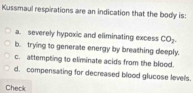 Kussmaul respirations are an indication that the body is:
a. severely hypoxic and eliminating excess CO_2.
b. trying to generate energy by breathing deeply.
c. attempting to eliminate acids from the blood.
d. compensating for decreased blood glucose levels.
Check