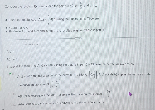 Consider the function f(x)=sin x and the points a=0, b= π /2  and c= 5π /2 
a. Find the area function A(x)=∈tlimits _n^(xf(1) dt using the Fundamental Theorem
b. Graph f and A.
c Evaluate A(b) and A(c) and interpret the results using the graphs in part (b)
A(b)=1
A(c)=1
Interpret the results for A(b) and A(c) using the graphs in part (b). Choose the correct answer below
A(b) equals the net area under the curve on the interval [0,frac x)2]A(c) equals A(b) , plus the net area under
the curve on the interval [ π /2 , 5π /2 ]
B. plus A(c) equals the total net area of the curve on the interva [0, 5π /2 ]
A(b)
C. A(b) is the slope of f when x=b , and A(c) s the slope of f when x=c