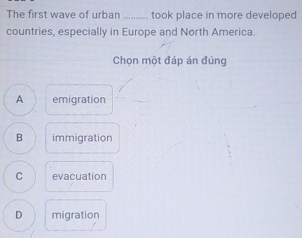 The first wave of urban .......... took place in more developed
countries, especially in Europe and North America.
Chọn một đáp án đúng
A emigration
B immigration
C evacuation
D migration