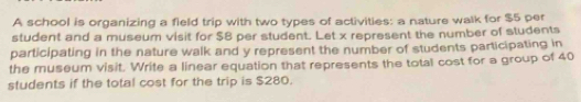 A school is organizing a field trip with two types of activities: a nature walk for $5 per 
student and a museum visit for $8 per student. Let x represent the number of students 
participating in the nature walk and y represent the number of students participating in 
the museum visit. Write a linear equation that represents the total cost for a group of 40
students if the total cost for the trip is $280.