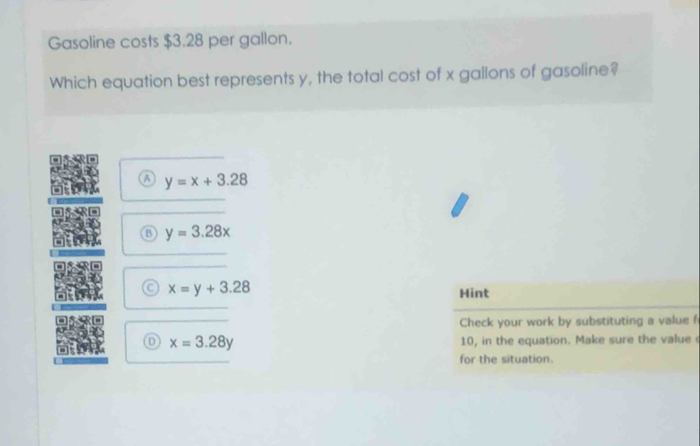 Gasoline costs $3.28 per gallon.
Which equation best represents y, the total cost of x gallons of gasoline?
a y=x+3.28
B y=3.28x
x=y+3.28
Hint
Check your work by substituting a value f
n x=3.28y
10, in the equation. Make sure the value 
for the situation.