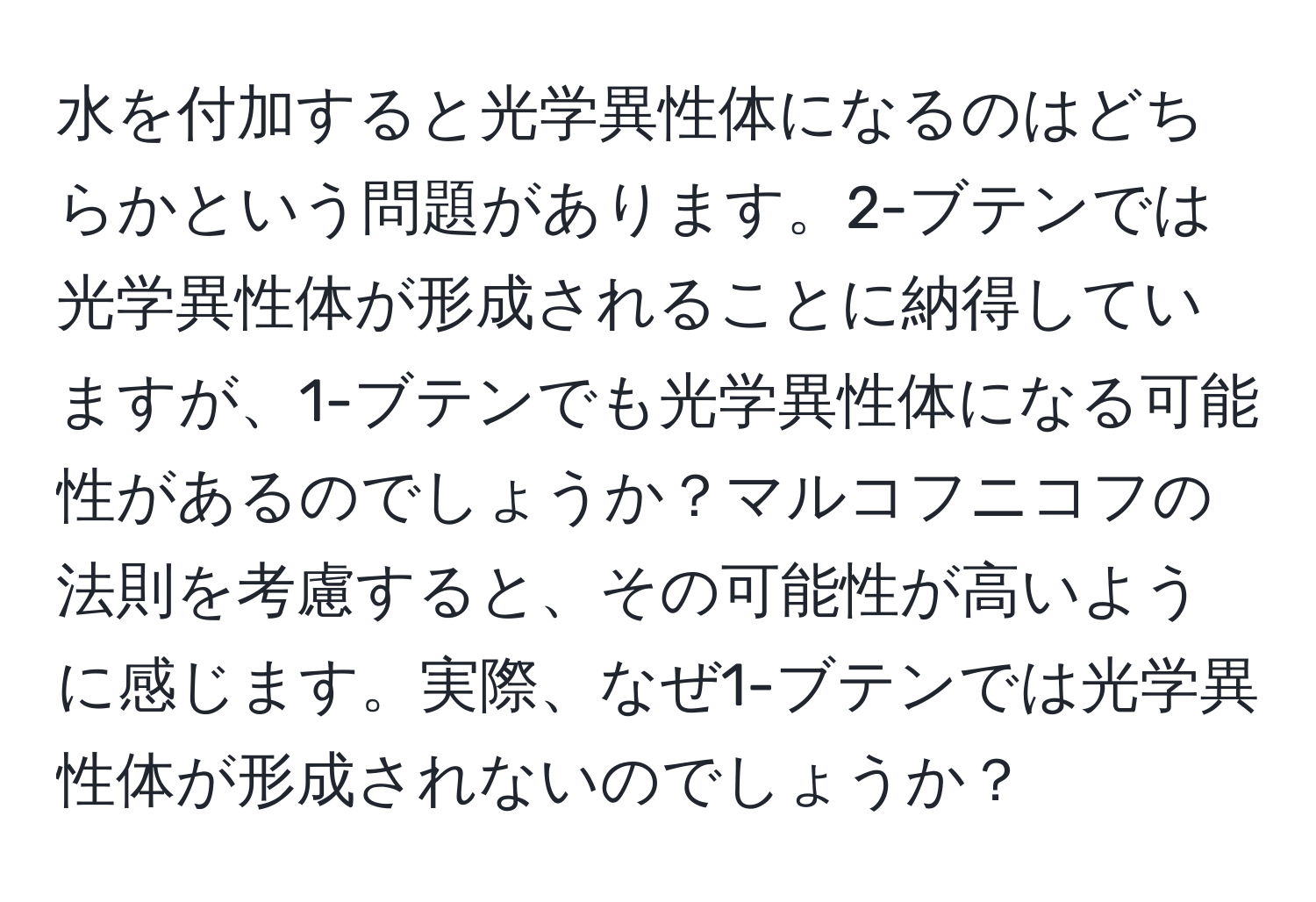 水を付加すると光学異性体になるのはどちらかという問題があります。2-ブテンでは光学異性体が形成されることに納得していますが、1-ブテンでも光学異性体になる可能性があるのでしょうか？マルコフニコフの法則を考慮すると、その可能性が高いように感じます。実際、なぜ1-ブテンでは光学異性体が形成されないのでしょうか？