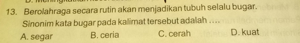 Berolahraga secara rutin akan menjadikan tubuh selalu bugar.
Sinonim kata bugar pada kalimat tersebut adalah . . .
A. segar B. ceria C. cerah D. kuat