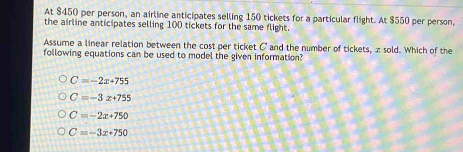 At $450 per person, an airline anticipates selling 150 tickets for a particular flight. At $550 per person,
the airline anticipates selling 100 tickets for the same flight.
Assume a linear relation between the cost per ticket C and the number of tickets, x sold. Which of the
following equations can be used to model the given information?
C=-2x+755
C=-3x+755
C=-2x+750
C=-3x+750