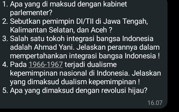 Apa yang di maksud dengan kabinet 
parlementer? 
2. Sebutkan pemimpin DI/TII di Jawa Tengah, 
Kalimantan Selatan, dan Aceh ? 
3. Salah satu tokoh integrasi bangsa Indonesia 
adalah Ahmad Yani. Jelaskan perannya dalam 
mempertahankan integrasi bangsa Indonesia ! 
4. Pada 1966-1967 terjadi dualisme 
kepemimpinan nasional di Indonesia. Jelaskan 
yang dimaksud dualism kepemimpinan ! 
5. Apa yang dimaksud dengan revolusi hijau?
16.07