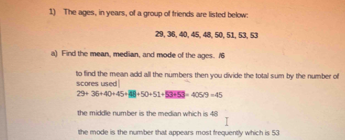 The ages, in years, of a group of friends are listed below:
29, 36, 40, 45, 48, 50, 51, 53, 53
a) Find the mean, median, and mode of the ages. /6
to find the mean add all the numbers then you divide the total sum by the number of
scores used |
29+36+40+45+48+50+51+53+53=405/9=45
the middle number is the median which is 48
the mode is the number that appears most frequently which is 53