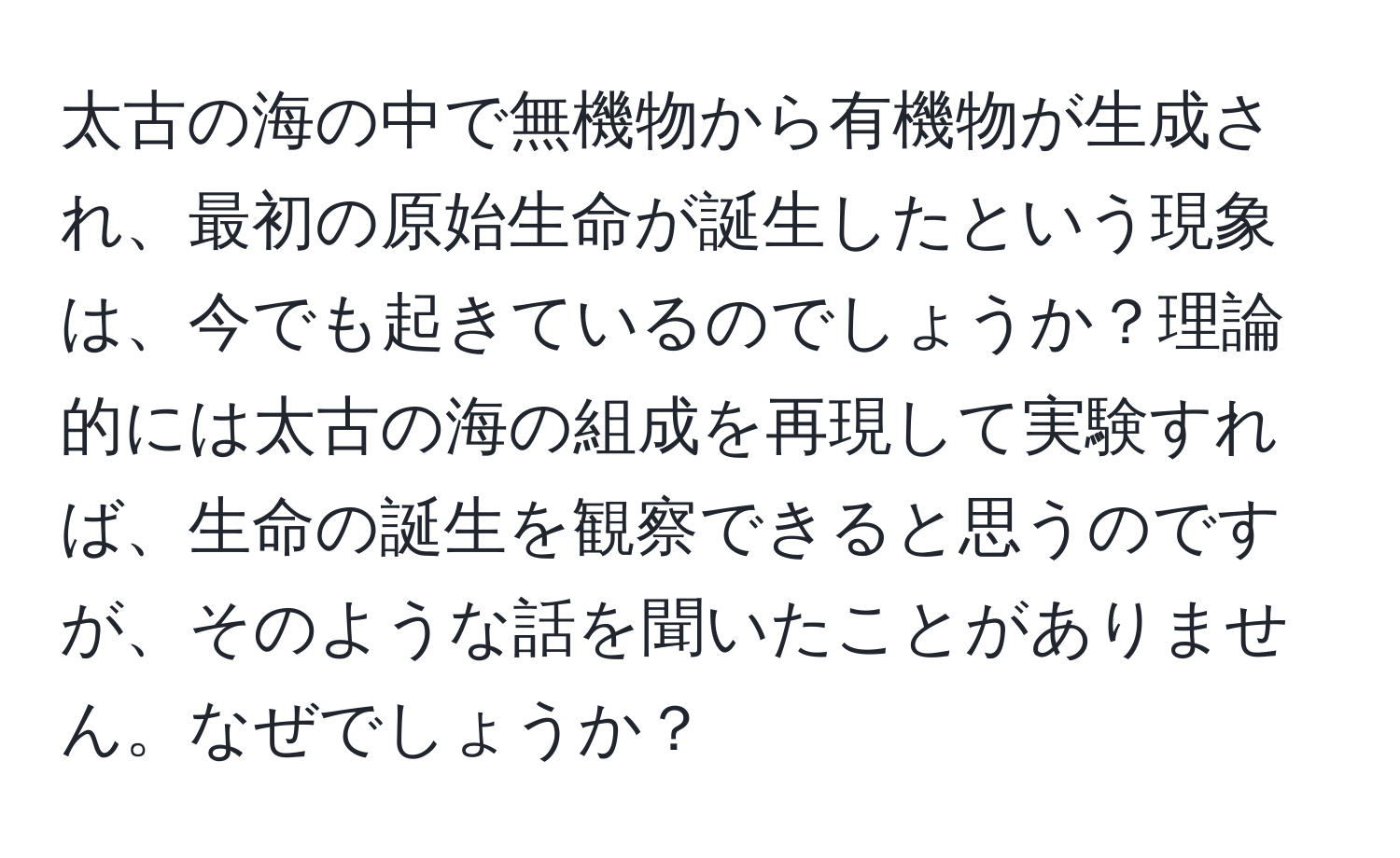 太古の海の中で無機物から有機物が生成され、最初の原始生命が誕生したという現象は、今でも起きているのでしょうか？理論的には太古の海の組成を再現して実験すれば、生命の誕生を観察できると思うのですが、そのような話を聞いたことがありません。なぜでしょうか？
