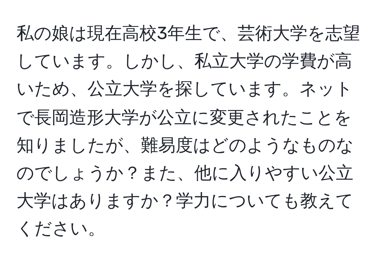 私の娘は現在高校3年生で、芸術大学を志望しています。しかし、私立大学の学費が高いため、公立大学を探しています。ネットで長岡造形大学が公立に変更されたことを知りましたが、難易度はどのようなものなのでしょうか？また、他に入りやすい公立大学はありますか？学力についても教えてください。