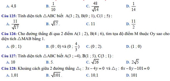 A. 4, 8 B.  1/10  C.  48/sqrt(14)  D.  1/14 
Câu 125: Tính diện tích △ ABC biết A(3;2), B(0;1), C(1;5) 1
A.  11/sqrt(17)  B. sqrt(17). C. 11 D.  11/2 
Câu 126: Cho đường thẳng đi qua 2 điểm A(1;2), B(4;6) , tim tọa độ điểm M thuộc Oy sao cho
diện tích △ MAB bằng 1.
A. (0;1) B. (0;0) và (0; 4/3 ) C. (0;2). D. (1;0)
Câu 127: Tính diện tích △ ABC biết A(3;-4), B(1;5), C(3;1) :
A. 10 B. 5. C. sqrt(26) D. 2sqrt(5)
Câu 128: Khoảng cách giữa 2 đường thăng △ _1:3x-4y=0 và △ _2:6x-8y-101=0
A. 1,01 B. sqrt(101). C. 10,1 D. 101