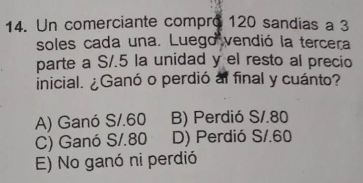 Un comerciante compro 120 sandias a 3
soles cada una. Luego vendió la tercera
parte a S/.5 la unidad y el resto al precio
inicial. ¿Ganó o perdió al final y cuánto?
A) Ganó S/.60 B) Perdió S/.80
C) Ganó S/.80 D) Perdió S/.60
E) No ganó ni perdió