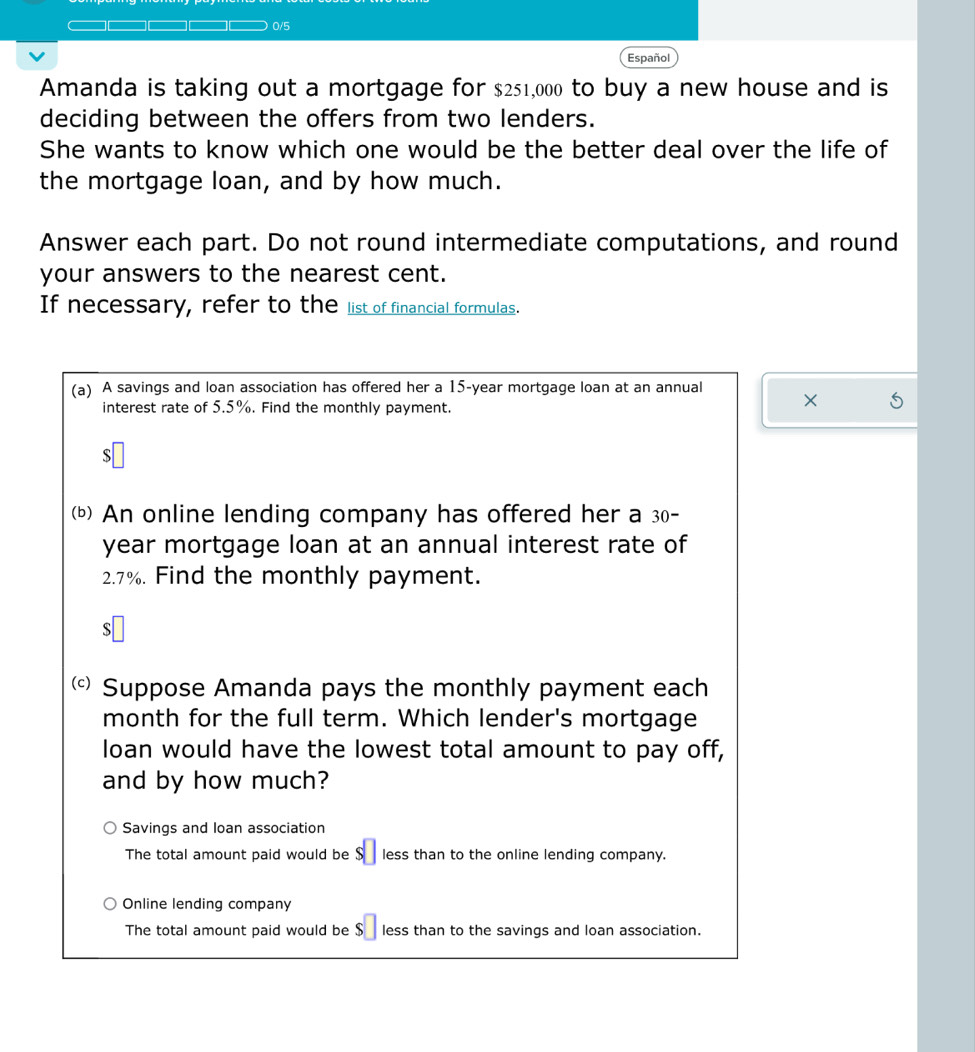 0/5 
Español 
Amanda is taking out a mortgage for $251,000 to buy a new house and is 
deciding between the offers from two lenders. 
She wants to know which one would be the better deal over the life of 
the mortgage loan, and by how much. 
Answer each part. Do not round intermediate computations, and round 
your answers to the nearest cent. 
If necessary, refer to the list of financial formulas. 
(a) A savings and loan association has offered her a 15-year mortgage loan at an annual × 
interest rate of 5.5%. Find the monthly payment. 
S 
(b) An online lending company has offered her a 30-
year mortgage loan at an annual interest rate of
2.7%. Find the monthly payment. 
S 
( Suppose Amanda pays the monthly payment each 
month for the full term. Which lender's mortgage 
loan would have the lowest total amount to pay off, 
and by how much? 
Savings and loan association 
The total amount paid would be $□ less than to the online lending company. 
Online lending company 
The total amount paid would be $ less than to the savings and loan association.