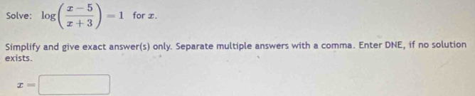 Solve: log ( (x-5)/x+3 )=1 for x. 
Simplify and give exact answer(s) only. Separate multiple answers with a comma. Enter DNE, if no solution 
exists.
x=□