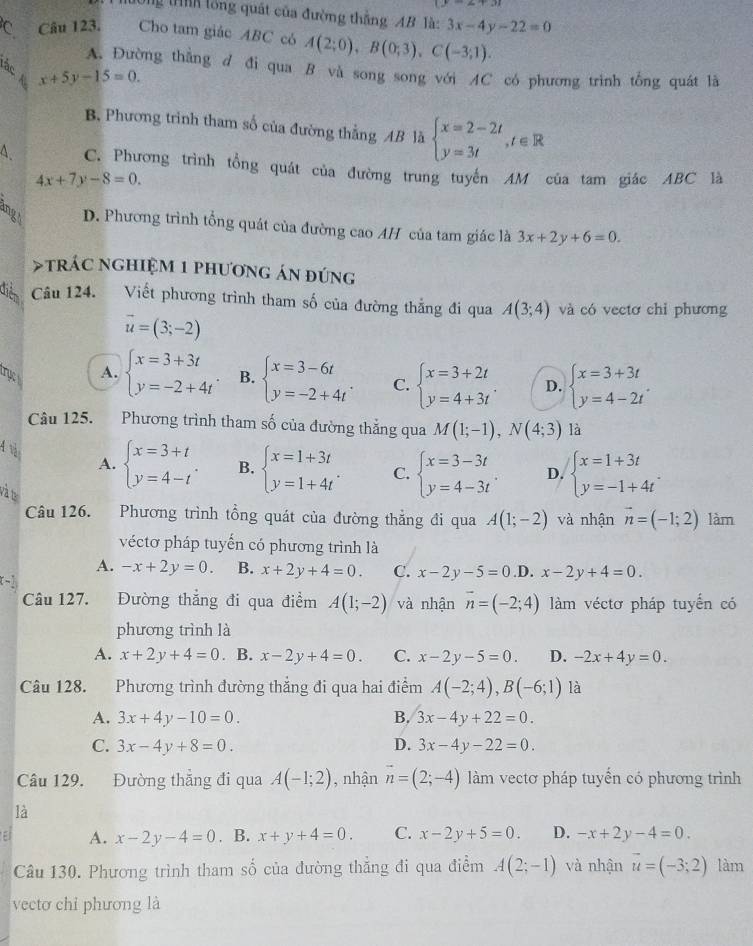 Tg tnh lồng quát của đường thắng AB là: 3x-4y-22=0
C Câu 123. Cho tam giác ABC có A(2;0),B(0;3),C(-3;1).
A. Đường thẳng d đi qua B và song song với AC có phương trình tổng quát là
tấc x+5y-15=0. beginarrayl x=2-2t y=3tendarray. ,t∈ R
B. Phương trình tham số của đường thẳng AB là
4. C. Phương trình tổng quát của đường trung tuyến AM của tam giác ABC là
4x+7y-8=0.
B D. Phương trình tổng quát của đường cao AH của tam giác là 3x+2y+6=0. trác nghiệM 1 phương án đứng
điễn Câu 124. Viết phương trình tham số của đường thẳng đi qua A(3;4) và có vectơ chỉ phương
vector u=(3;-2)
trục
A. beginarrayl x=3+3t y=-2+4tendarray. B. beginarrayl x=3-6t y=-2+4tendarray. . C. beginarrayl x=3+2t y=4+3tendarray. . D. beginarrayl x=3+3t y=4-2tendarray. .
Cu 125. Phương trình tham số của đường thắng qua M(1;-1),N(4;3) là
4 và A. beginarrayl x=3+t y=4-tendarray. . B. beginarrayl x=1+3t y=1+4tendarray. . C. beginarrayl x=3-3t y=4-3tendarray. . D. beginarrayl x=1+3t y=-1+4tendarray. .
và ta
Câu 126. Phương trình tổng quát của đường thẳng đi qua A(1;-2) và nhận vector n=(-1;2) làm
véctơ pháp tuyến có phương trình là
A. -x+2y=0. B. x+2y+4=0. C. x-2y-5=0.1 D. x-2y+4=0.
Câu 127. Đường thẳng đi qua điểm A(1;-2) và nhận vector n=(-2;4) làm véctơ pháp tuyển có
phương trình là
A. x+2y+4=0. B. x-2y+4=0. C. x-2y-5=0. D. -2x+4y=0.
Câu 128. Phương trình đường thắng đi qua hai điểm A(-2;4),B(-6;1) là
A. 3x+4y-10=0. B. 3x-4y+22=0.
C. 3x-4y+8=0. D. 3x-4y-22=0.
Câu 129. Đường thẳng đi qua A(-1;2) , nhận vector n=(2;-4) làm vectơ pháp tuyến có phương trình
là
E A. x-2y-4=0. B. x+y+4=0. C. x-2y+5=0. D. -x+2y-4=0.
Câu 130. Phương trình tham số của đường thẳng đi qua điểm A(2;-1) và nhận vector u=(-3;2) làm
vectơ chỉ phương là