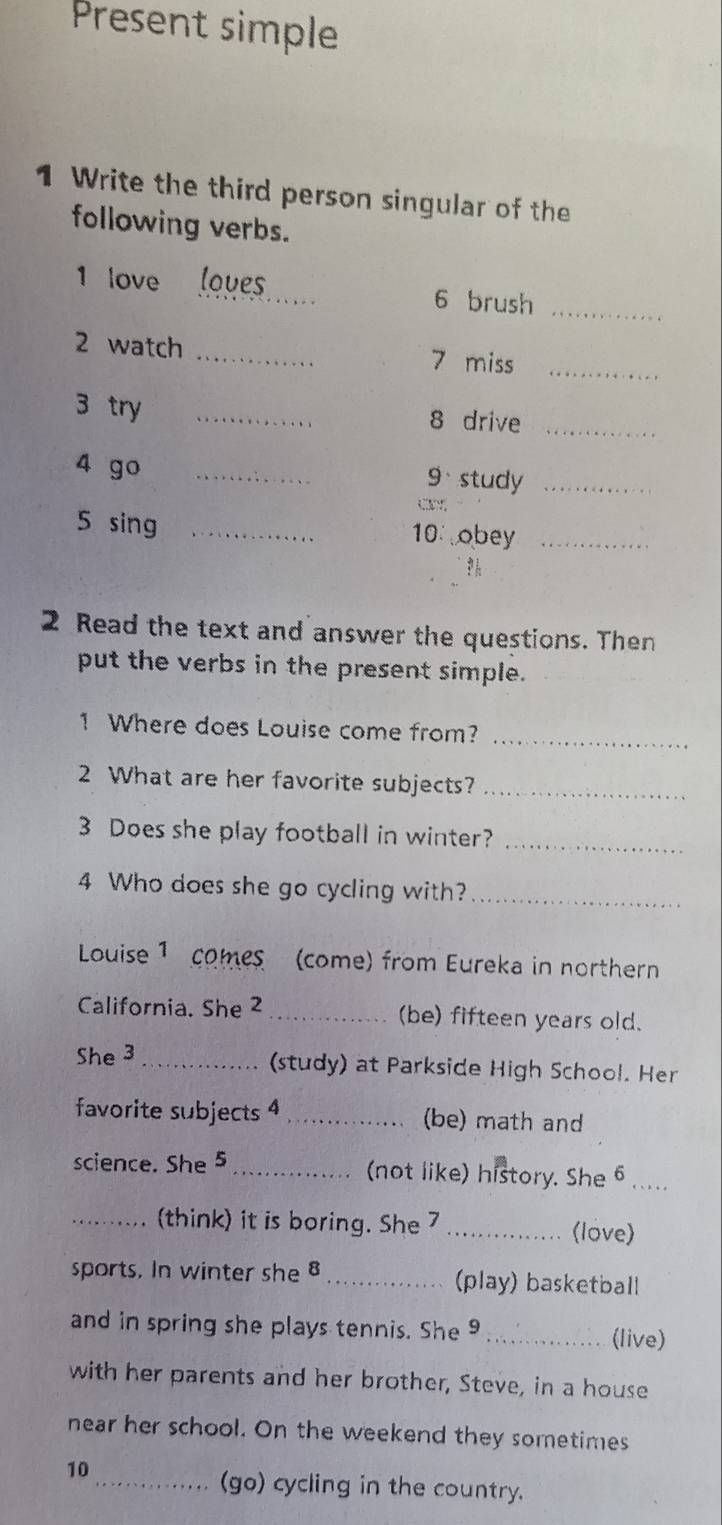 Present simple 
1 Write the third person singular of the 
following verbs. 
1 love _loves 6 brush_ 
2 watch _7 miss_ 
3 try _8 drive_ 
4 go _9、 study_ 
5 sing _10 obey_ 
2 Read the text and answer the questions. Then 
put the verbs in the present simple. 
1 Where does Louise come from? 
_ 
2 What are her favorite subjects?_ 
3 Does she play football in winter?_ 
4 Who does she go cycling with?_ 
Louise 1 comes (come) from Eureka in northern 
California. She 2 _(be) fifteen years old. 
She 3_ 
(study) at Parkside High School. Her 
favorite subjects 4 _(be) math and 
science. She 5 _(not like) history. She 6 
_think) it is boring. She 7 _(love) 
sports. In winter she8 _(play) basketball 
and in spring she plays tennis. She 9_ 
(live) 
with her parents and her brother, Steve, in a house 
near her school. On the weekend they sometimes 
10 
_(go) cycling in the country.