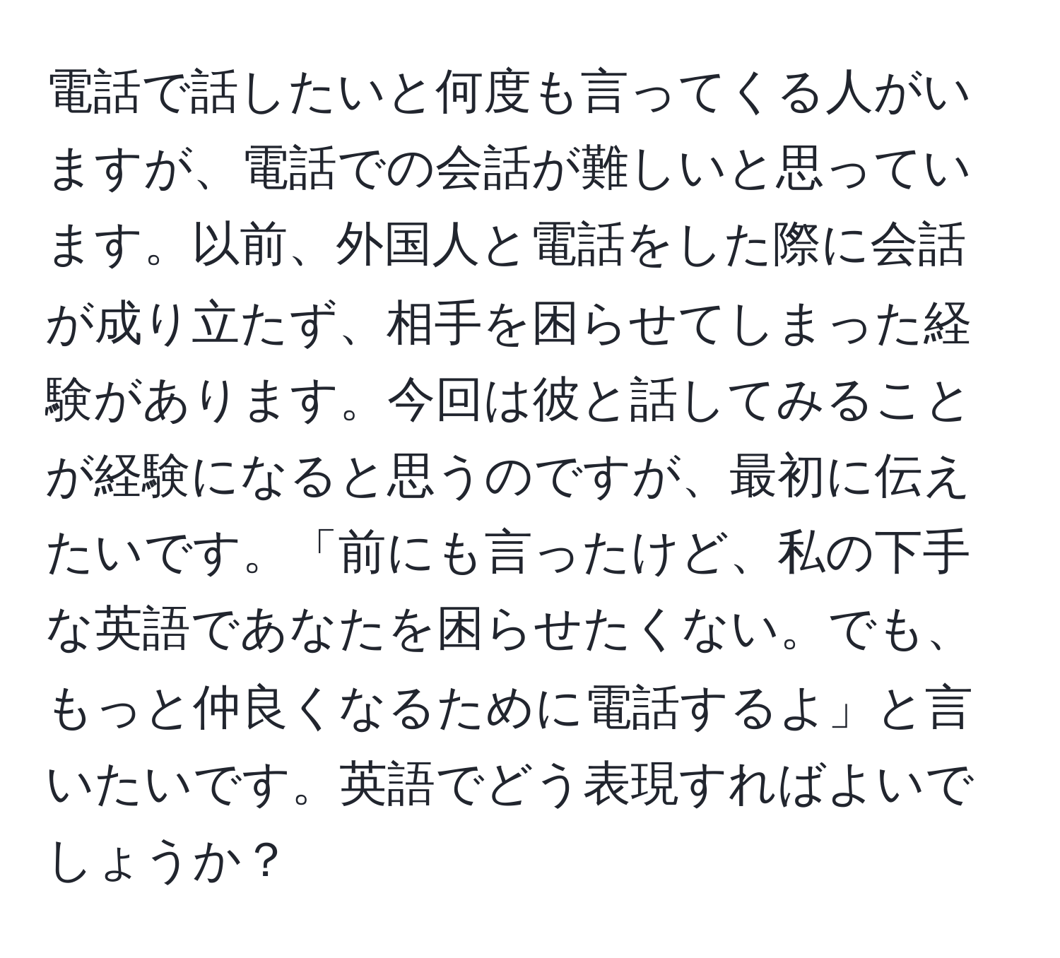 電話で話したいと何度も言ってくる人がいますが、電話での会話が難しいと思っています。以前、外国人と電話をした際に会話が成り立たず、相手を困らせてしまった経験があります。今回は彼と話してみることが経験になると思うのですが、最初に伝えたいです。「前にも言ったけど、私の下手な英語であなたを困らせたくない。でも、もっと仲良くなるために電話するよ」と言いたいです。英語でどう表現すればよいでしょうか？