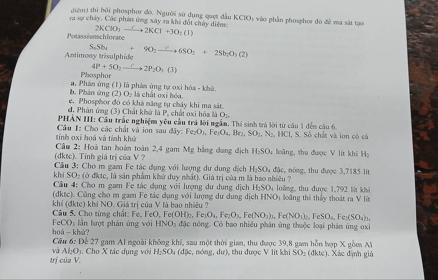 diêm) thì bôi phosphor đỏ. Người sử dụng quẹt đầu KClO_3 vào phần phosphor đỏ đề ma sát tạo
ra sự cháy. Các phản ứng xảy ra khi đốt cháy diêm:
2KClO_3xrightarrow I''2KCl+3O_2(1)
Potassiumchlorate
S_6Sb_4+9O_2to 6S6SO_2+2Sb_2O_3(2)
Antimony trisulphide
4P+5O_2to 2P_2O_5(3)
Phosphor
a. Phản ứng (1) là phản ứng tự oxi hóa - khử.
b. Phản ứng (2) O_2 là chất oxi hóa.
c. Phosphor đỏ có khả năng tự cháy khi ma sát.
d. Phản ứng (3) Chất khử là P, chất oxi hóa là O₂.
PHẢN III: Câu trắc nghiệm yêu cầu trả lời ngắn. Thí sinh trả lời từ câu 1 đến câu 6.
Câu 1: Cho các chất và ion sau đây: Fe_2O_3,Fe_3O_4,Br_2,SO_2,N_2, HCI , S. Số chất và ion có cả
tính oxi hoá và tính khử
Câu 2: Hoà tan hoàn toàn 2,4 gam Mg bằng dung dịch H_2SO_4 loãng, thu được V lít khí H_2
(đktc). Tính giá trị của V ?
Câu 3: Cho m gam Fe tác dụng với lượng dư dung dịch H_2SO_4 đặc, nóng, thu được 3,7185 lít
khí SO_2 (ở đktc, là sản phẩm khử duy nhất). Giá trị của m là bao nhiêu ?
Câu 4: Cho m gam Fe tác dụng với lượng dư dung dịch H_2SO_4 loãng, thu được 1,792 lít khí
(đktc). Cũng cho m gam Fe tác dụng với lượng dư dung dịch HNO_3 loãng thì thấy thoát ra V lít
khí (đktc) khí NO. Giá trị của V là bao nhiêu ?
Câu 5. Cho từng chất: Fe, FeO, Fe(OH)_2,Fe_3O_4,Fe_2O_3,Fe(NO_3)_3,Fe(NO_3)_2,FeSO_4,Fe_2(SO_4)_3,
FeCO_3 n lượt phản ứng với HNO_3 đặc nóng. Có bao nhiêu phản ứng thuộc loại phản ứng oxi
hoá - khử?
Câu 6: Để 27 gam Al ngoài không khí, sau một thời gian, thu được 39,8 gam hỗn hợp X gồm Al
và Al_2O_3. Cho X tác dụng với H_2SO_4 (đặc, nóng, dư), thu được V lít khí SO_2 (d iktc) ). Xác định giá
trị của V.