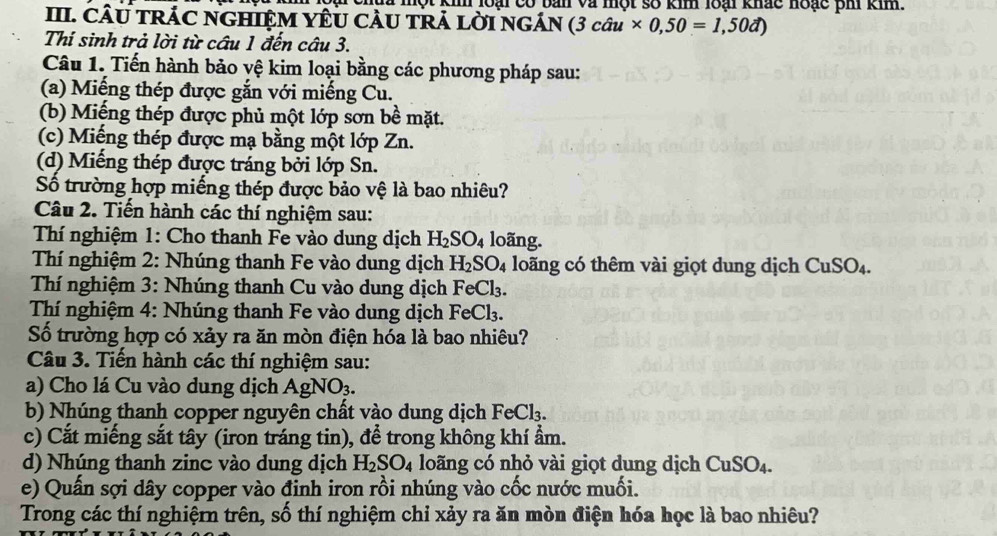 một km loại có bản và một số kim 18ại khác noạc ph km.
III. CÂU TRÁC NGHIệM YÊU CAU TRả lờI ngÁn (3cau* 0,50=1,50d)
Thí sinh trả lời từ cầu 1 đến câu 3.
Câu 1. Tiến hành bảo vệ kim loại bằng các phương pháp sau:
(a) Miếng thép được gắn với miếng Cu.
(b) Miếng thép được phủ một lớp sơn bề mặt.
(c) Miếng thép được mạ bằng một lớp Zn.
(d) Miếng thép được tráng bởi lớp Sn.
Số trường hợp miếng thép được bảo vệ là bao nhiêu?
Câu 2. Tiến hành các thí nghiệm sau:
Thí nghiệm 1: Cho thanh Fe vào dung dịch H_2SO_4 loãng.
Thí nghiệm 2: Nhúng thanh Fe vào dung dịch H_2SO_4 loãng có thêm vài giọt dung dịch CuSO_4.
Thí nghiệm 3: Nhúng thanh Cu vào dung dịch FeCl_3.
Thí nghiệm 4: Nhúng thanh Fe vào dung dịch FeCl_3.
Số trường hợp có xảy ra ăn mòn điện hóa là bao nhiêu?
Câu 3. Tiến hành các thí nghiệm sau:
a) Cho lá Cu vào dung dịch AgNO_3.
b) Nhúng thanh copper nguyên chất vào dung dịch FeCl_3.
c) Cắt miếng sắt tây (iron tráng tin), để trong không khí ẩm.
d) Nhúng thanh zinc vào dung dịch H_2SO_4 loãng có nhỏ vài giọt dung dịch CuSO_4.
e) Quấn sợi dây copper vào đinh iron rồi nhúng vào cốc nước muối.
Trong các thí nghiệrn trên, số thí nghiệm chỉ xảy ra ăn mòn điện hóa học là bao nhiêu?