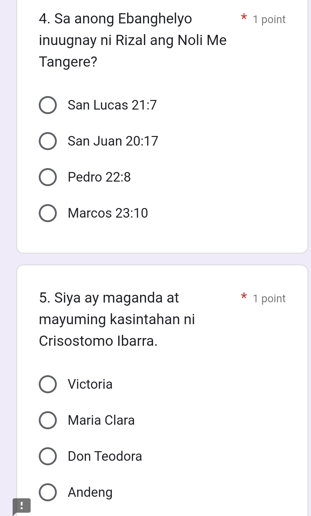 Sa anong Ebanghelyo 1 point
inuugnay ni Rizal ang Noli Me
Tangere?
San Lucas 21:7
San Juan 20:17
Pedro 22:8
Marcos 23:10
5. Siya ay maganda at 1 point
mayuming kasintahan ni
Crisostomo Ibarra.
Victoria
Maria Clara
Don Teodora
Andeng