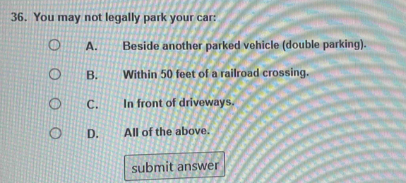 You may not legally park your car:
A. Beside another parked vehicle (double parking).
B. Within 50 feet of a railroad crossing.
C. In front of driveways.
D. All of the above.
submit answer