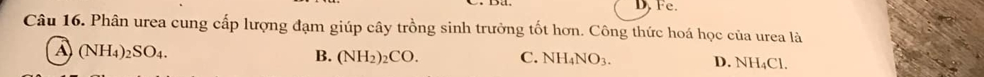 D. Fe.
Câu 16. Phân urea cung cấp lượng đạm giúp cây trồng sinh trưởng tốt hơn. Công thức hoá học của urea là
A (NH_4)_2SO_4.
B. (NH_2)_2CO. C. NH_4NO_3.
D. NH_4Cl