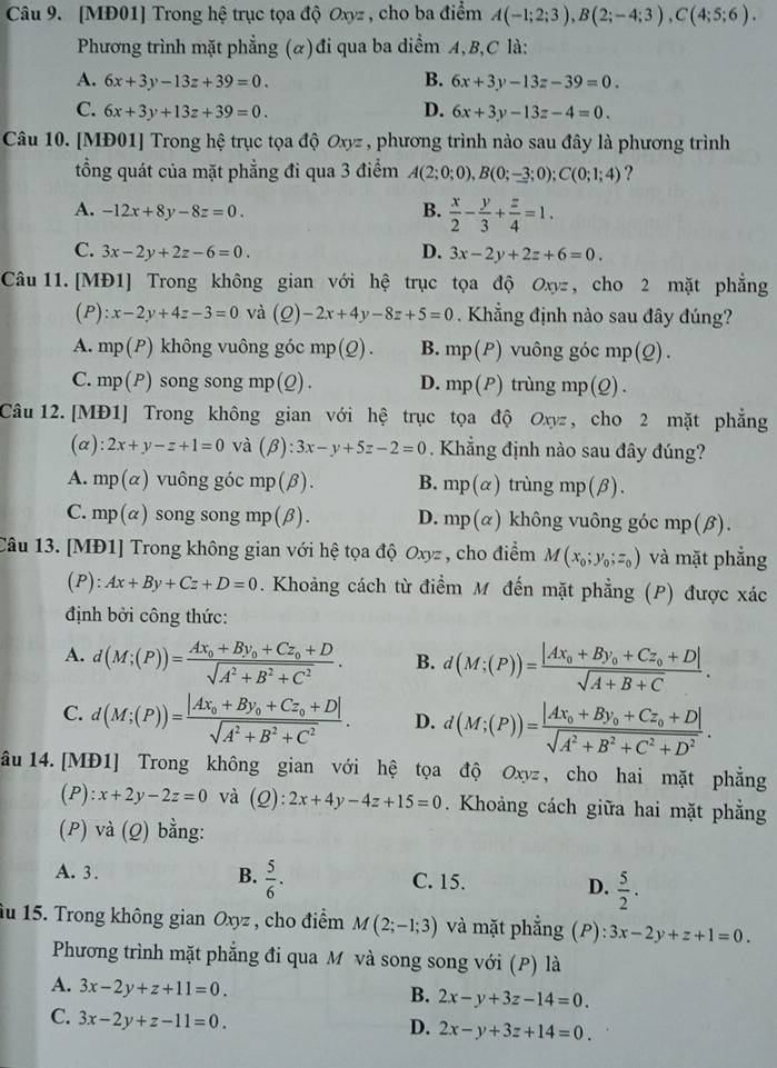 [MĐ01] Trong hệ trục tọa độ Oxyz , cho ba điểm A(-1;2;3),B(2;-4;3),C(4;5;6).
Phương trình mặt phẳng (α)đi qua ba diểm A,B,C là:
A. 6x+3y-13z+39=0. B. 6x+3y-13z-39=0.
D.
C. 6x+3y+13z+39=0. 6x+3y-13z-4=0.
Câu 10. [MĐ01] Trong hệ trục tọa độ Oxyz , phương trình nào sau đây là phương trình
tổng quát của mặt phẳng đi qua 3 điểm A(2;0;0),B(0;-3;0);C(0;1;4) ?
A. -12x+8y-8z=0.
B.  x/2 - y/3 + z/4 =1.
C. 3x-2y+2z-6=0. D. 3x-2y+2z+6=0.
Câu 11. [MĐ1] Trong không gian với hệ trục tọa độ Oxyz , cho 2 mặt phẳng
(P) :x-2y+4z-3=0 và (0) -2x+4y-8z+5=0. Khẳng định nào sau đây đúng?
A. mp(P) không vuông góc mp(Q). B. mp(P) vuông góc mp(Q).
C. mp(P) song song mp(Q). D. mp(P) trùng mp (2).
Câu 12. [MĐ1] Trong không gian với hệ trục tọa độ Oxyz , cho 2 mặt phẳng
(a): 2x+y-z+1=0 và (β): 3x-y+5z-2=0. Khẳng định nào sau đây đúng?
A. mp(alpha ) vuông góc mp(β). B. mp(alpha ) trùng mp(beta )
C. mp(α) song song mp(β). D. mp(alpha ) không vuông góc mp(β).
Câu 13. [MĐ1] Trong không gian với hệ tọa độ Oxyz , cho điểm M(x_0;y_0;z_0) và mặt phẳng
(P): Ax+By+Cz+D=0. Khoảng cách từ điểm M đến mặt phẳng (P) được xác
định bởi công thức:
A. d(M;(P))=frac Ax_0+By_0+Cz_0+Dsqrt(A^2+B^2+C^2). B. d(M;(P))=frac |Ax_0+By_0+Cz_0+D|sqrt(A+B+C).
C. d(M;(P))=frac |Ax_0+By_0+Cz_0+D|sqrt(A^2+B^2+C^2). D. d(M;(P))=frac |Ax_0+By_0+Cz_0+D|sqrt(A^2+B^2+C^2+D^2).
âu 14. [MĐ1] Trong không gian với hệ tọa độ Oxyz , cho hai mặt phẳng
(P):x+2y-2z=0 và (Q):2x+4y-4z+15=0. Khoảng cách giữa hai mặt phẳng
(P) và (Q) bằng:
A.3. B.  5/6 . C. 15. D.  5/2 .
âu 15. Trong không gian Oxyz , cho điểm M(2;-1;3) và mặt phẳng (P) :3x-2y+z+1=0.
Phương trình mặt phẳng đi qua M và song song với (P) là
A. 3x-2y+z+11=0.
B. 2x-y+3z-14=0.
C. 3x-2y+z-11=0.
D. 2x-y+3z+14=0.