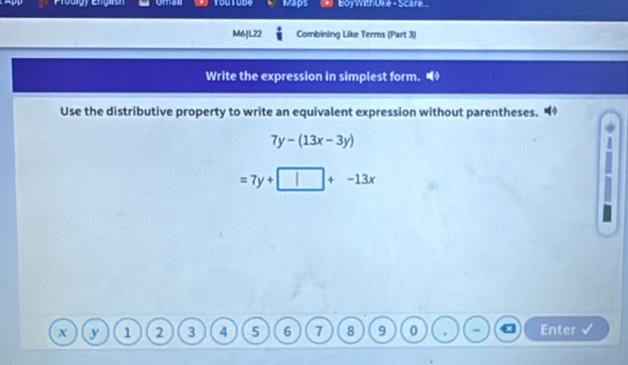 Gmall youtude waps BoyWthüke - Scare
M6|L22 Combining Like Terms (Part 3)
Write the expression in simplest form.
Use the distributive property to write an equivalent expression without parentheses.
7y-(13x-3y)
=7y+□ +-13x
y 1 2 3 4 5 6 7 8 9 0 Enter