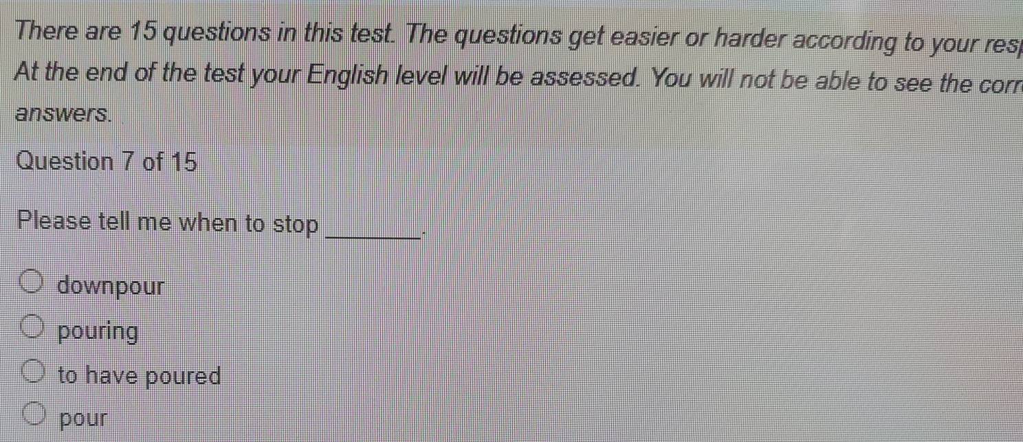 There are 15 questions in this test. The questions get easier or harder according to your res
At the end of the test your English level will be assessed. You will not be able to see the corr
answers.
Question 7 of 15
Please tell me when to stop_
downpour
pouring
to have poured
pour