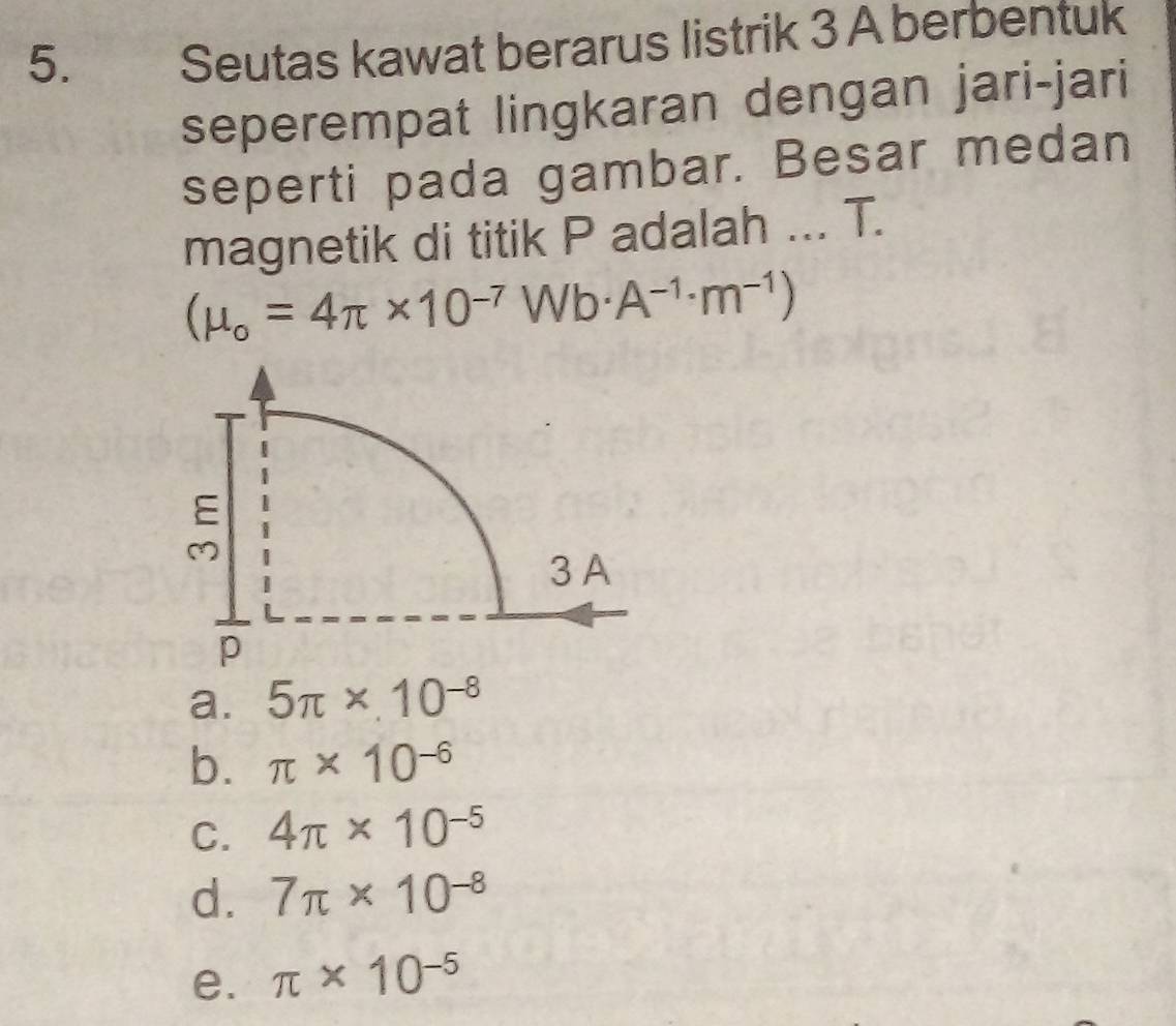 Seutas kawat berarus listrik 3 A berbentuk
seperempat lingkaran dengan jari-jari
seperti pada gambar. Besar medan
magnetik di titik P adalah ... T.
(mu _o=4π * 10^(-7)Wb· A^(-1)· m^(-1))
a. 5π * 10^(-8)
b. π * 10^(-6)
C. 4π * 10^(-5)
d. 7π * 10^(-8)
e. π * 10^(-5)