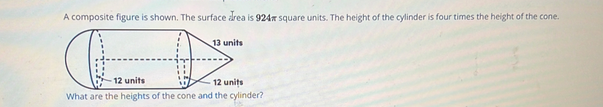 A composite figure is shown. The surface area is 924π square units. The height of the cylinder is four times the height of the cone. 
What are the heights of the cone and the cylinder?