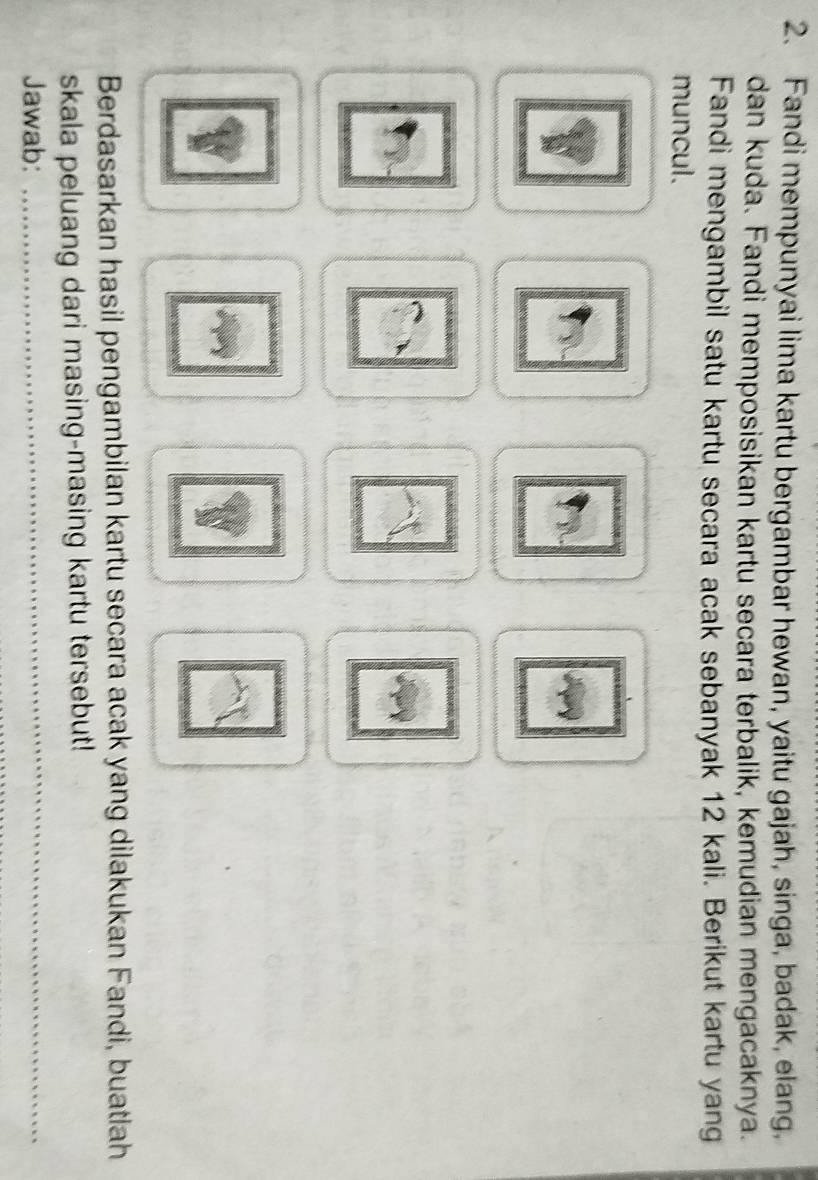 Fandi mempunyai lima kartu bergambar hewan, yaitu gajah, singa, badak, elang, 
dan kuda. Fandi memposisikan kartu secara terbalik, kemudian mengacaknya. 
Fandi mengambil satu kartu secara acak sebanyak 12 kali. Berikut kartu yang 
muncul. 
Berdasarkan hasil pengambilan kartu secara acak yang dilakukan Fandi, buatlah 
skala peluang dari masing-masing kartu tersebut! 
Jawab: 
_