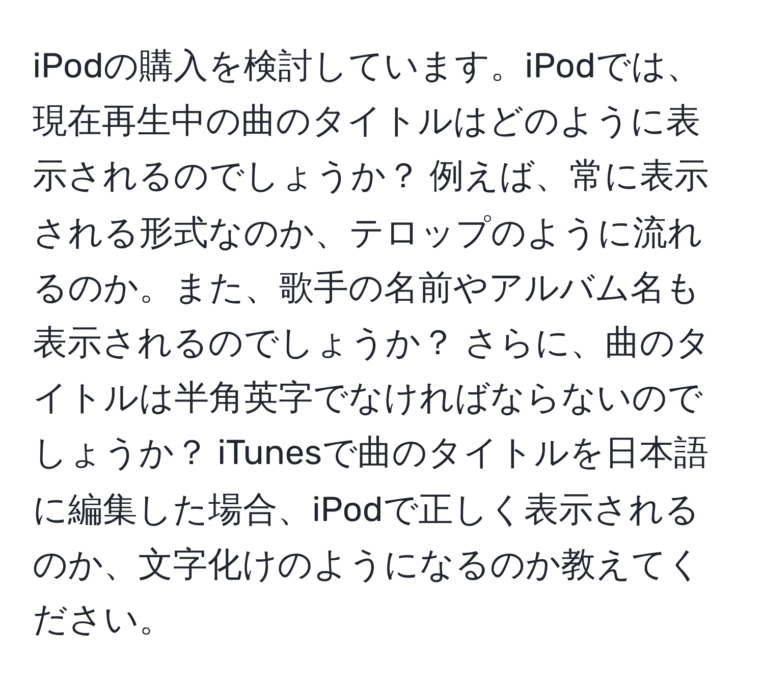 iPodの購入を検討しています。iPodでは、現在再生中の曲のタイトルはどのように表示されるのでしょうか？ 例えば、常に表示される形式なのか、テロップのように流れるのか。また、歌手の名前やアルバム名も表示されるのでしょうか？ さらに、曲のタイトルは半角英字でなければならないのでしょうか？ iTunesで曲のタイトルを日本語に編集した場合、iPodで正しく表示されるのか、文字化けのようになるのか教えてください。