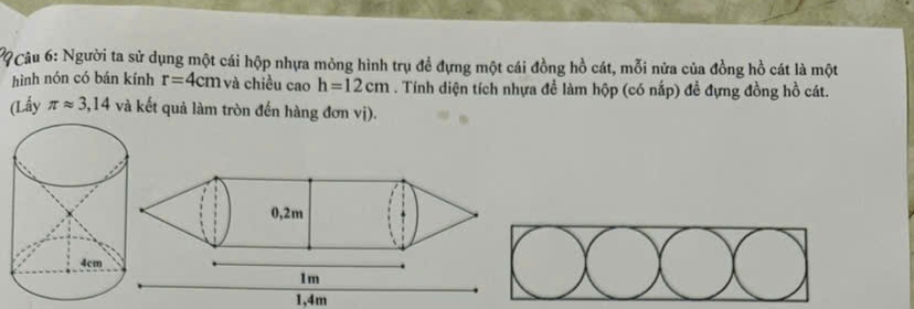 ?9 Câu 6: Người ta sử dụng một cái hộp nhựa mỏng hình trụ đề đựng một cái đồng hồ cát, mỗi nửa của đồng hồ cát là một 
hình nón có bán kính r=4cm và chiều cao h=12cm. Tính diện tích nhựa để làm hộp (có nấp) đề đựng đồng hồ cát. 
(Lấy π approx 3,14 và kết quả làm tròn đến hàng đơn vị).
1,4m