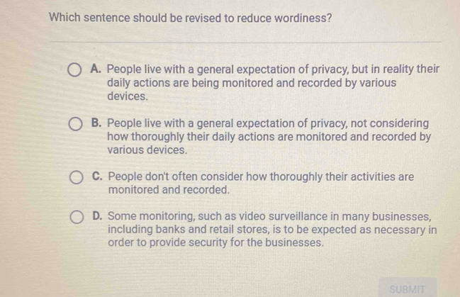 Which sentence should be revised to reduce wordiness?
A. People live with a general expectation of privacy, but in reality their
daily actions are being monitored and recorded by various
devices.
B. People live with a general expectation of privacy, not considering
how thoroughly their daily actions are monitored and recorded by
various devices.
C. People don't often consider how thoroughly their activities are
monitored and recorded.
D. Some monitoring, such as video surveillance in many businesses,
including banks and retail stores, is to be expected as necessary in
order to provide security for the businesses.
SUBMIT