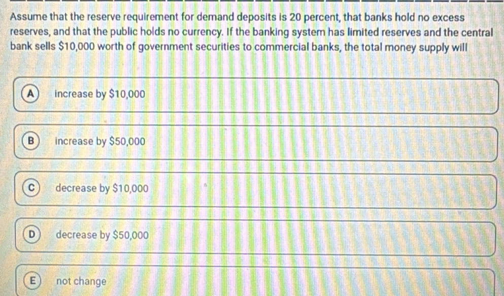 Assume that the reserve requirement for demand deposits is 20 percent, that banks hold no excess
reserves, and that the public holds no currency. If the banking system has limited reserves and the central
bank sells $10,000 worth of government securities to commercial banks, the total money supply will
A increase by $10,000
B increase by $50,000
C decrease by $10,000
D decrease by $50,000
E not change