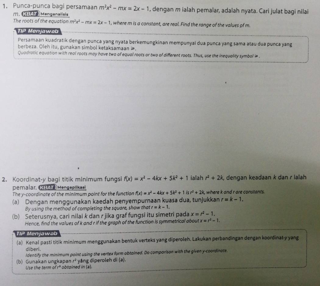 Punca-punca bagi persamaan m^2x^2-mx=2x-1 , dengan m ialah pemalar, adalah nyata. Cari julat bagi nilai
m. KBAT) Menganalisis
The roots of the equation m^2x^2-mx=2x-1 , where m is a constant, are real. Find the range of the values of m.
TIP Menjawab
Persamaan kuadratik dengan punca yang nyata berkemungkinan mempunyai dua punca yang sama atau dua punca yang
berbeza. Oleh itu, gunakan simbol ketaksamaan ≥.
Quadratic equation with real roots may have two of equal roots or two of different roots. Thus, use the inequality symbol ≥ .
2. Koordinat-y bagi titik minimum fungsi f(x)=x^2-4kx+5k^2+1 ialah r^2+2k , dengan keadaan k dan r ialah
pemalar, KBAT)Mengaplikasi
The y-coordinate of the minimum point for the function f(x)=x^2-4kx+5k^2+1 is r^2+2k, , where k and r are constants.
(a) Dengan menggunakan kaedah penyempurnaan kuasa dua, tunjukkan r=k-1.
By using the method of completing the square, show that r=k-1.
(b) Seterusnya, cari nilai k dan r jika graf fungsi itu simetri pada x=r^2-1.
Hence, find the values of k and r if the graph of the function is symmetrical about x=r^2-1.
TIP Menjawab
(a) Kenal pasti titik minimum menggunakan bentuk verteks yang diperoleh. Lakukan perbandingan dengan koordinat-y yang
diberi.
ldentify the minimum point using the vertex form obtained. Do comparison with the given y-coordinate.
(b) Gunakan ungkapan r^2 yång diperoleh di (a).
Use the term of rª  obtained in (a).