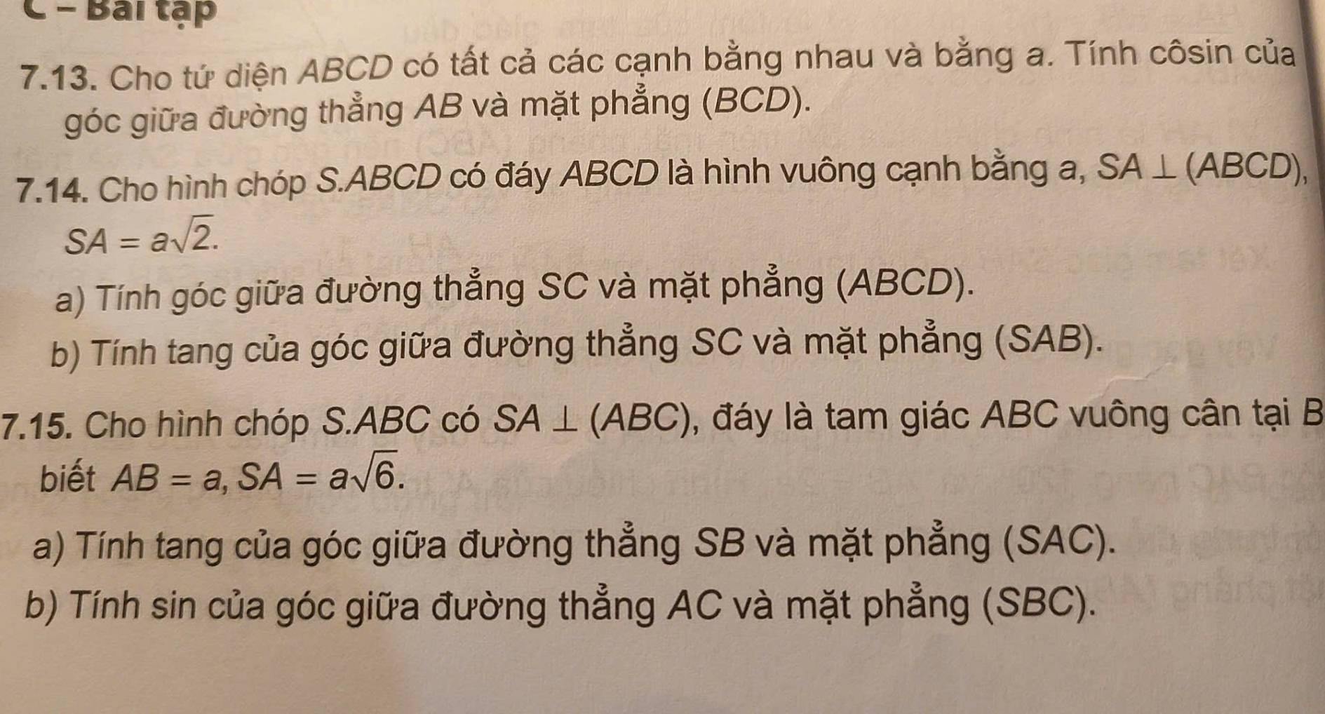 Bai tập 
7.13. Cho tứ diện ABCD có tất cả các cạnh bằng nhau và bằng a. Tính côsin của 
góc giữa đường thẳng AB và mặt phẳng (BCD). 
7.14. Cho hình chóp S. ABCD có đáy ABCD là hình vuông cạnh bằng a, SA⊥ (ABCD),
SA=asqrt(2). 
a) Tính góc giữa đường thẳng SC và mặt phẳng (ABCD). 
b) Tính tang của góc giữa đường thẳng SC và mặt phẳng (SAB). 
7.15. Cho hình chóp S. ABC có SA⊥ (ABC) , đáy là tam giác ABC vuông cân tại B
biết AB=a, SA=asqrt(6). 
a) Tính tang của góc giữa đường thẳng SB và mặt phẳng (SAC). 
b) Tính sin của góc giữa đường thẳng AC và mặt phẳng (SBC).