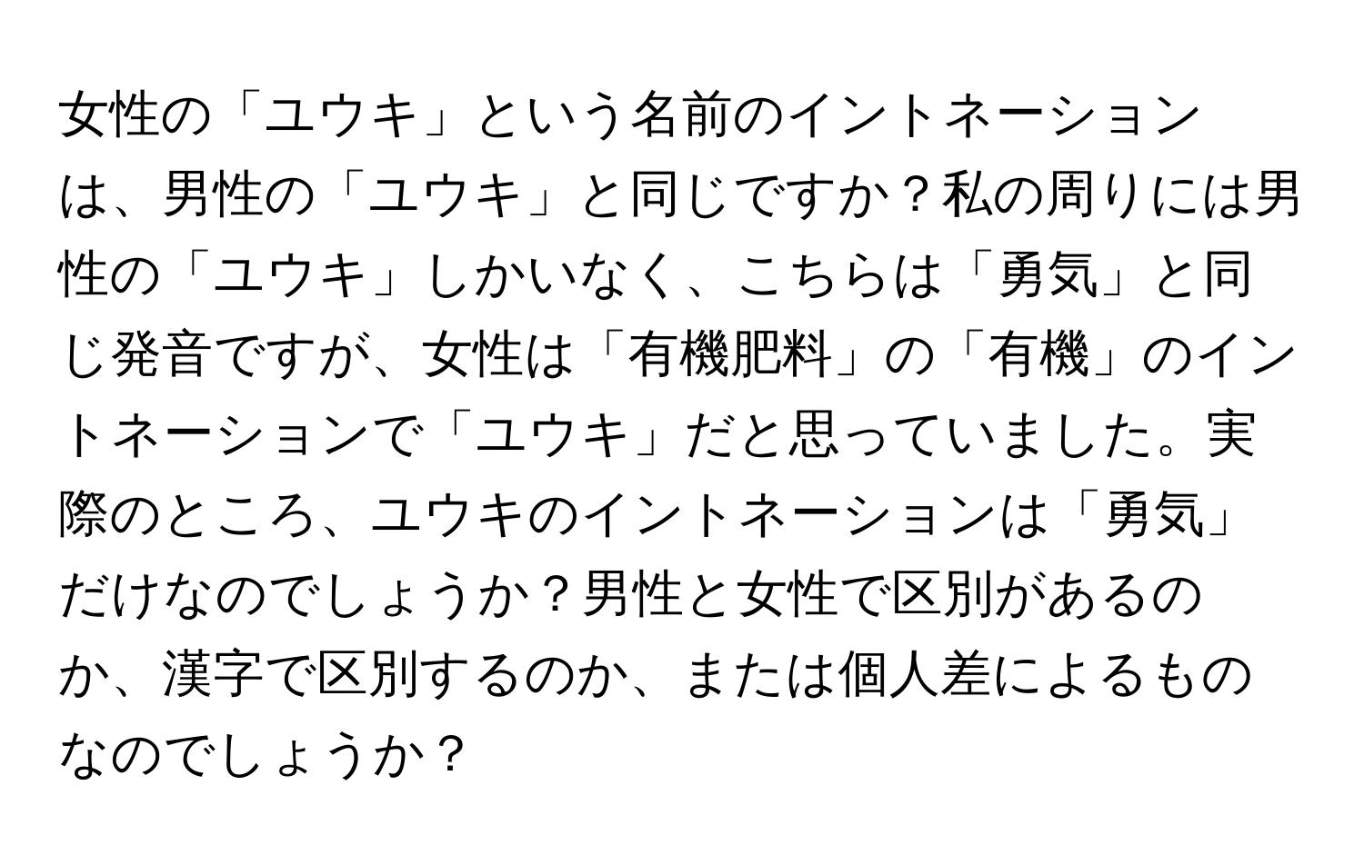 女性の「ユウキ」という名前のイントネーションは、男性の「ユウキ」と同じですか？私の周りには男性の「ユウキ」しかいなく、こちらは「勇気」と同じ発音ですが、女性は「有機肥料」の「有機」のイントネーションで「ユウキ」だと思っていました。実際のところ、ユウキのイントネーションは「勇気」だけなのでしょうか？男性と女性で区別があるのか、漢字で区別するのか、または個人差によるものなのでしょうか？