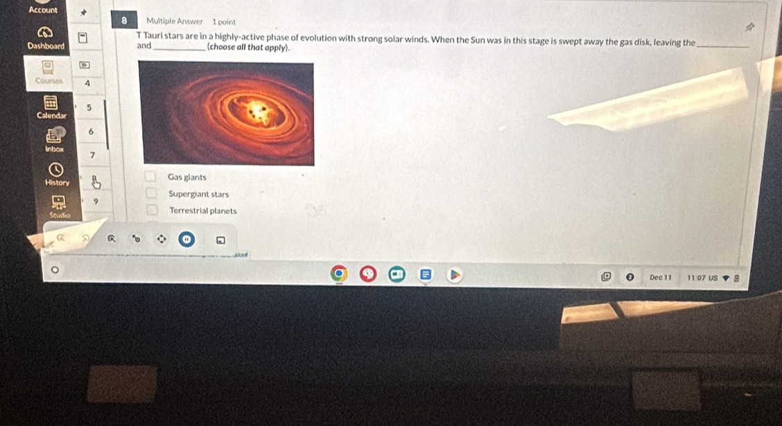 Account 
8 Multiple Answer 1 point 
T Tauri stars are in a highly-active phase of evolution with strong solar winds. When the Sun was in this stage is swept away the gas disk, leaving the 
Dashboard and _(choose all that apply) 
_ 
Courses 4
5
Calendar
6
Inbox
7
History Gas giants 
Supergiant stars
9
Terrestrial planets 
Studic 
a ke# 
Dec 11 11:07 US