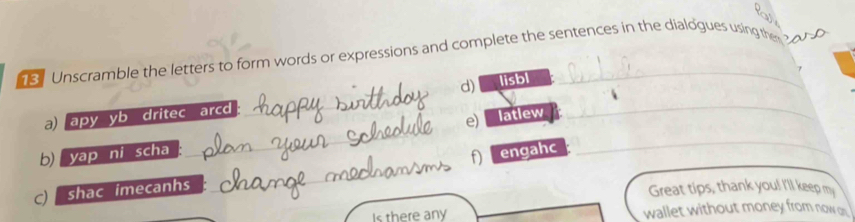 Unscramble the letters to form words or expressions and complete the sentences in the dialogues using the o P 
d) 
a) apy yb dritec arcd lisbl_ 
e) 
b) yap ni scha latlew_ 
engahc 
c shac imecanhs 
Great tips, thank you! I'll keep my 
Is there any wallet without money from now on