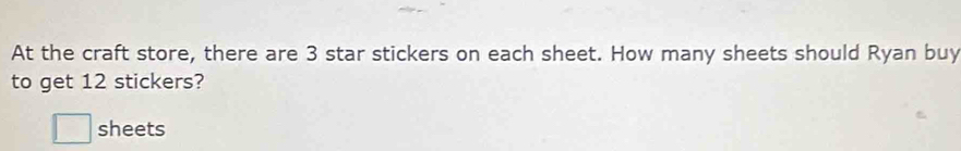 At the craft store, there are 3 star stickers on each sheet. How many sheets should Ryan buy 
to get 12 stickers? 
□ sheets